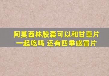 阿莫西林胶囊可以和甘草片一起吃吗 还有四季感冒片